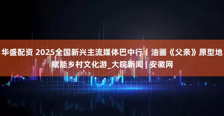 华盛配资 2025全国新兴主流媒体巴中行丨油画《父亲》原型地赋能乡村文化游_大皖新闻 | 安徽网