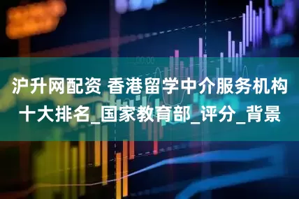 沪升网配资 香港留学中介服务机构十大排名_国家教育部_评分_背景