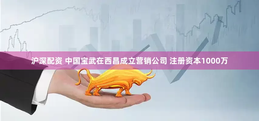 沪深配资 中国宝武在西昌成立营销公司 注册资本1000万