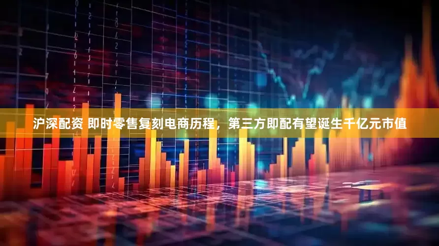 沪深配资 即时零售复刻电商历程，第三方即配有望诞生千亿元市值