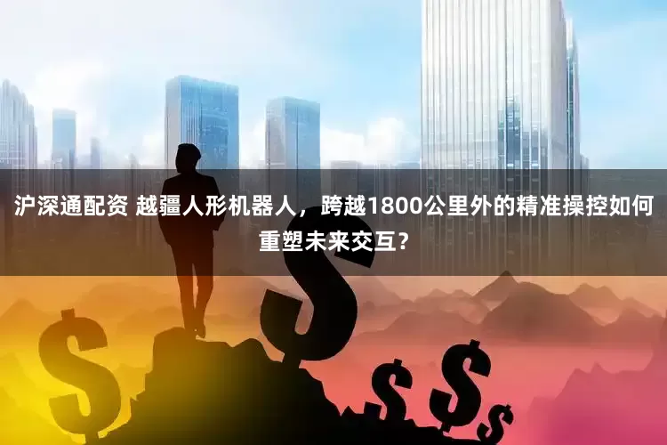 沪深通配资 越疆人形机器人，跨越1800公里外的精准操控如何重塑未来交互？