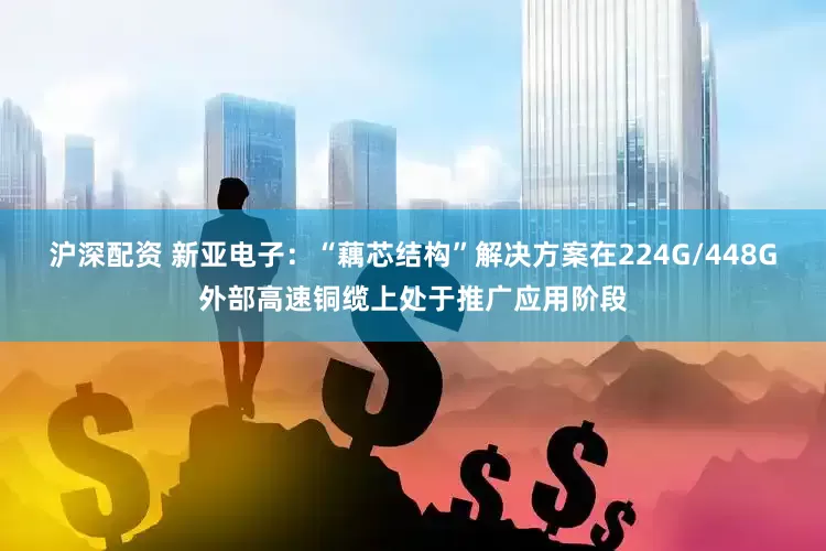 沪深配资 新亚电子：“藕芯结构”解决方案在224G/448G外部高速铜缆上处于推广应用阶段