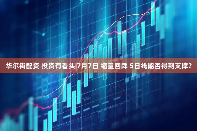 华尔街配资 投资有看头|7月7日 缩量回踩 5日线能否得到支撑?