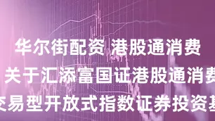 华尔街配资 港股通消费50ETF: 关于汇添富国证港股通消费主题交易型开放式指数证券投资基金募集期认购申请确认比例的公告
