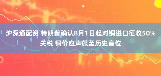沪深通配资 特朗普确认8月1日起对铜进口征收50%关税 铜价应声飙至历史高位