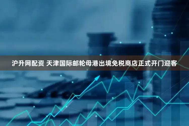 沪升网配资 天津国际邮轮母港出境免税商店正式开门迎客