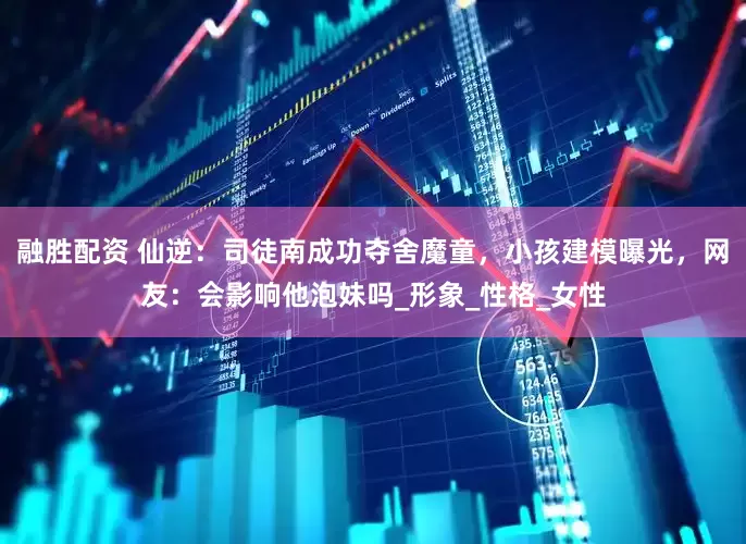 融胜配资 仙逆：司徒南成功夺舍魔童，小孩建模曝光，网友：会影响他泡妹吗_形象_性格_女性