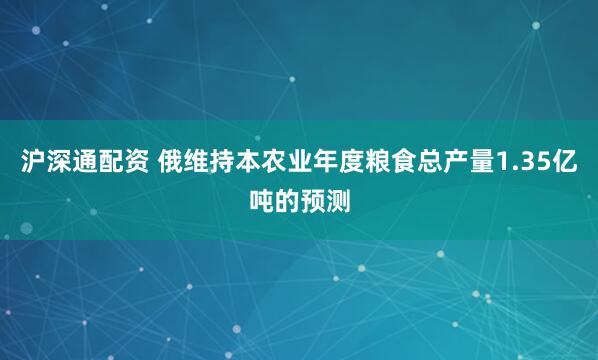沪深通配资 俄维持本农业年度粮食总产量1.35亿吨的预测
