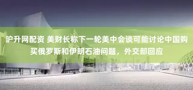 沪升网配资 美财长称下一轮美中会谈可能讨论中国购买俄罗斯和伊朗石油问题，外交部回应