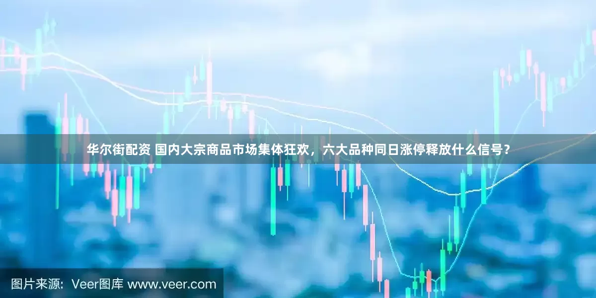华尔街配资 国内大宗商品市场集体狂欢，六大品种同日涨停释放什么信号？