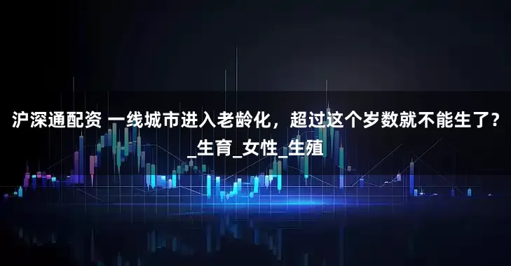 沪深通配资 一线城市进入老龄化，超过这个岁数就不能生了？_生育_女性_生殖