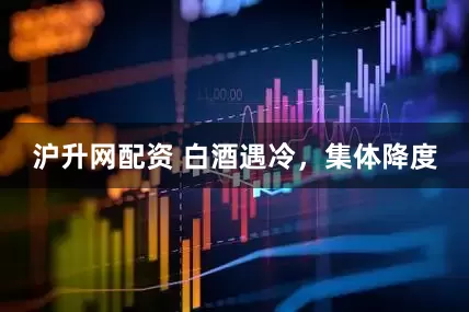 沪升网配资 白酒遇冷，集体降度