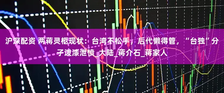 沪深配资 两蒋灵柩现状：台湾不松手，后代懒得管，“台独”分子泼漆泄愤_大陆_蒋介石_蒋家人