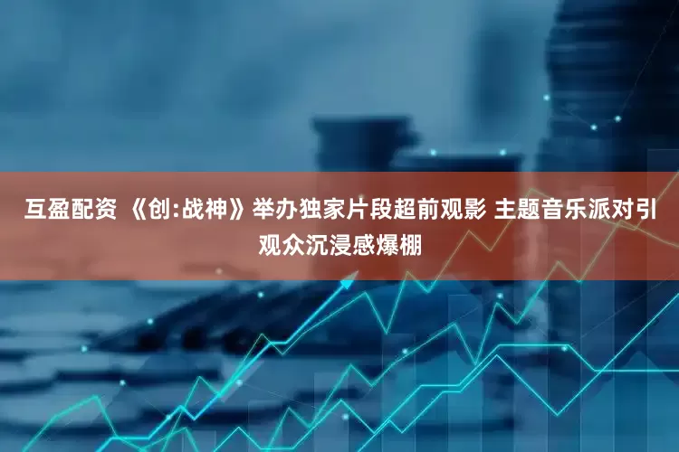 互盈配资 《创:战神》举办独家片段超前观影 主题音乐派对引观众沉浸感爆棚