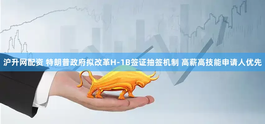 沪升网配资 特朗普政府拟改革H-1B签证抽签机制 高薪高技能申请人优先