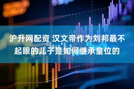 沪升网配资 汉文帝作为刘邦最不起眼的儿子是如何继承皇位的