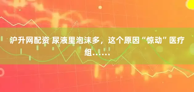 沪升网配资 尿液里泡沫多，这个原因“惊动”医疗组……
