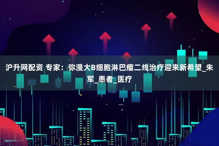 沪升网配资 专家：弥漫大B细胞淋巴瘤二线治疗迎来新希望_朱军_患者_医疗