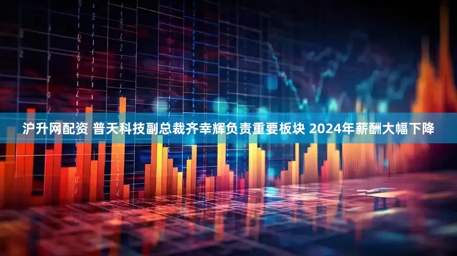 沪升网配资 普天科技副总裁齐幸辉负责重要板块 2024年薪酬大幅下降