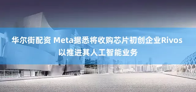 华尔街配资 Meta据悉将收购芯片初创企业Rivos 以推进其人工智能业务
