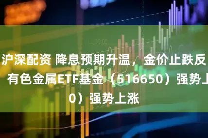 沪深配资 降息预期升温，金价止跌反弹，有色金属ETF基金（516650）强势上涨