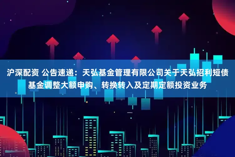 沪深配资 公告速递：天弘基金管理有限公司关于天弘招利短债基金调整大额申购、转换转入及定期定额投资业务