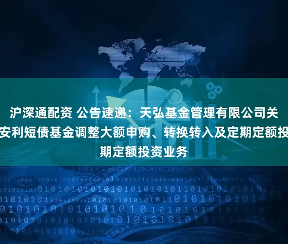 沪深通配资 公告速递：天弘基金管理有限公司关于天弘安利短债基金调整大额申购、转换转入及定期定额投资业务