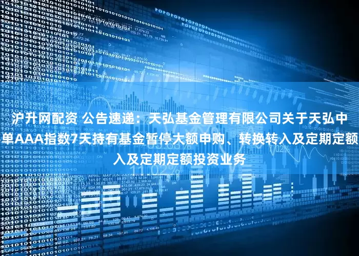 沪升网配资 公告速递：天弘基金管理有限公司关于天弘中证同业存单AAA指数7天持有基金暂停大额申购、转换转入及定期定额投资业务