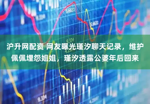 沪升网配资 网友曝光瑾汐聊天记录，维护佩佩埋怨姐姐，瑾汐透露公婆年后回来